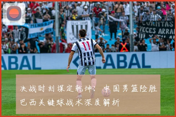 决战时刻谋定乾坤：中国男篮险胜巴西关键球战术深度解析