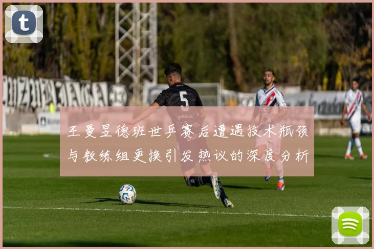 王曼昱德班世乒赛后遭遇技术瓶颈与教练组更换引发热议的深度分析