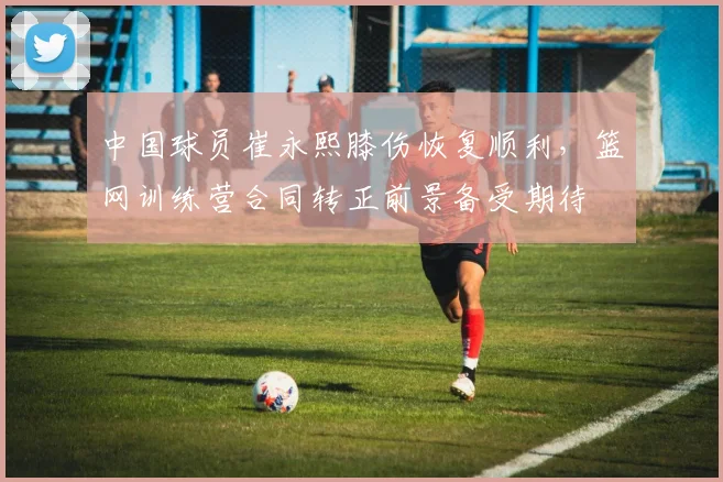 中国球员崔永熙膝伤恢复顺利，篮网训练营合同转正前景备受期待
