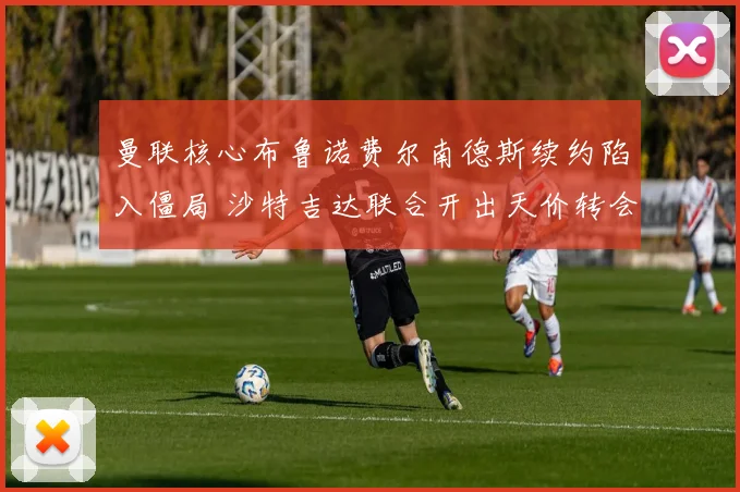 曼联核心布鲁诺费尔南德斯续约陷入僵局 沙特吉达联合开出天价转会费求购
