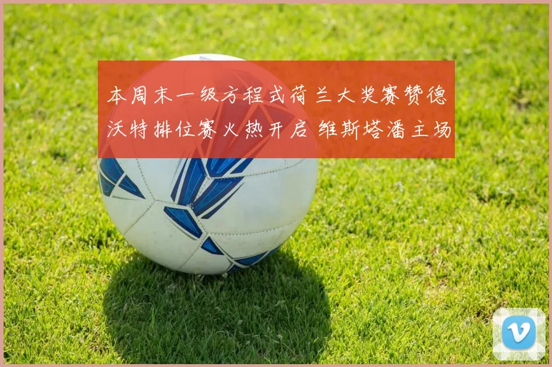 本周末一级方程式荷兰大奖赛赞德沃特排位赛火热开启 维斯塔潘主场作战志在必得强势冲击杆位纪录