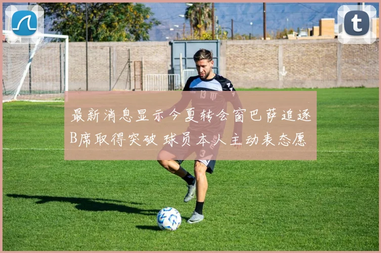 最新消息显示今夏转会窗巴萨追逐B席取得突破 球员本人主动表态愿意降薪加盟诺坎普球场