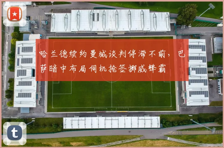 哈兰德续约曼城谈判停滞不前，巴萨暗中布局伺机抢签挪威锋霸