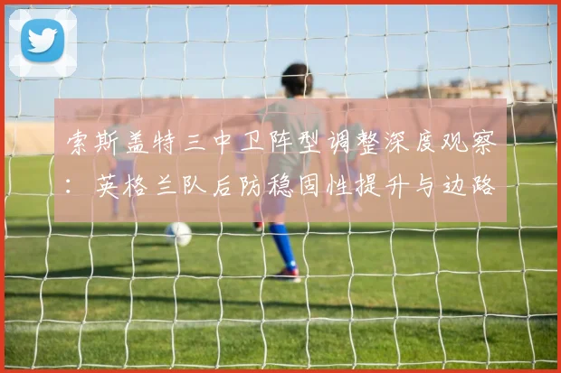 索斯盖特三中卫阵型调整深度观察：英格兰队后防稳固性提升与边路攻击流激活的实效评析