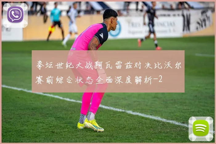 拳坛世纪大战阿瓦雷兹对决比沃尔赛前综合状态全面深度解析