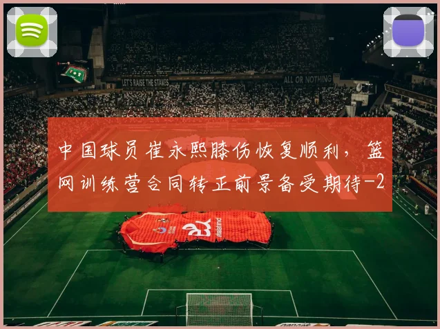 中国球员崔永熙膝伤恢复顺利，篮网训练营合同转正前景备受期待