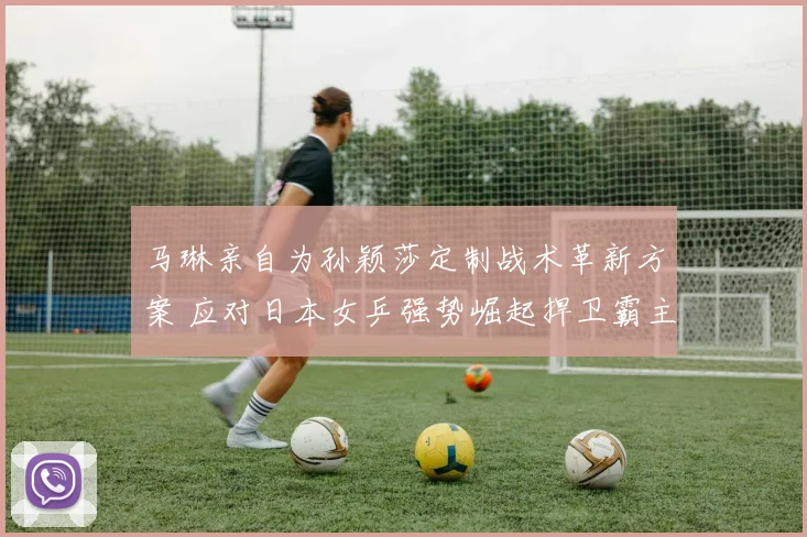马琳亲自为孙颖莎定制战术革新方案 应对日本女乒强势崛起捍卫霸主地位