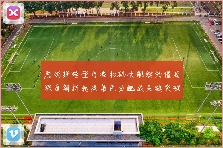 詹姆斯哈登与洛杉矶快船续约僵局深度解析轮换角色分配成关键突破点