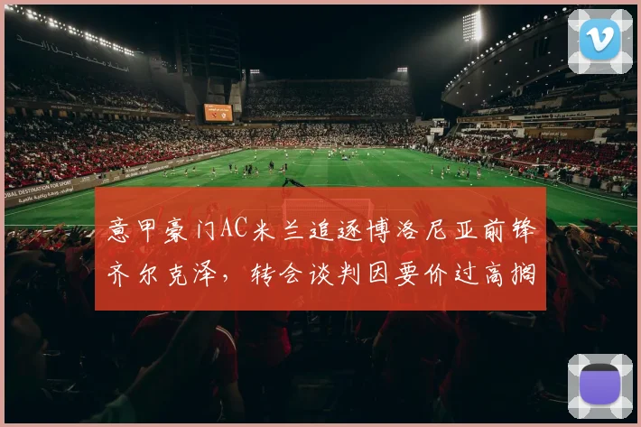 意甲豪门AC米兰追逐博洛尼亚前锋齐尔克泽，转会谈判因要价过高搁浅