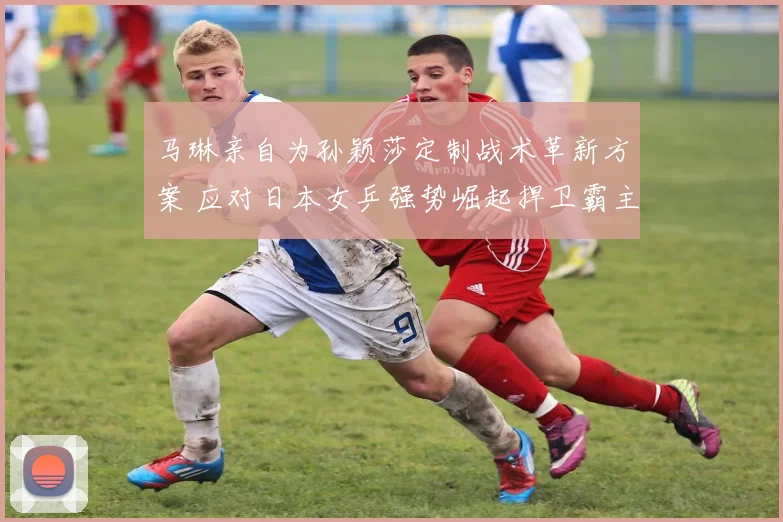 马琳亲自为孙颖莎定制战术革新方案 应对日本女乒强势崛起捍卫霸主地位