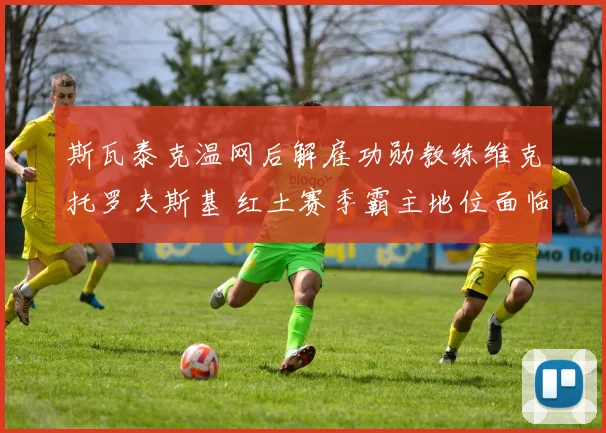 斯瓦泰克温网后解雇功勋教练维克托罗夫斯基 红土赛季霸主地位面临考验