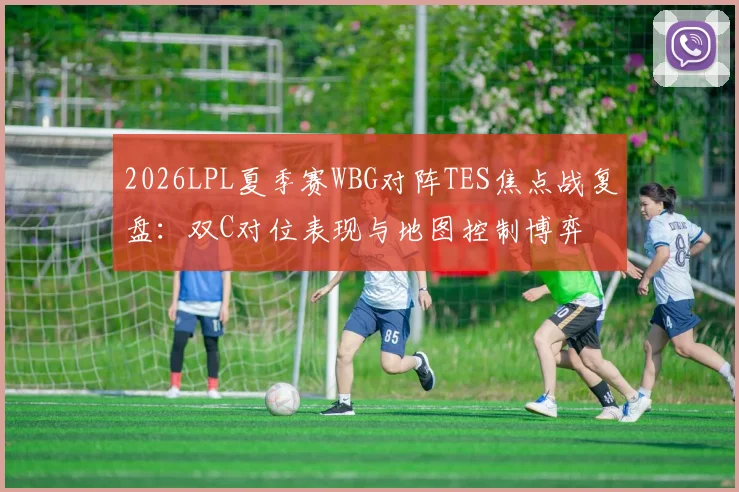 2026LPL夏季赛WBG对阵TES焦点战复盘：双C对位表现与地图控制博弈