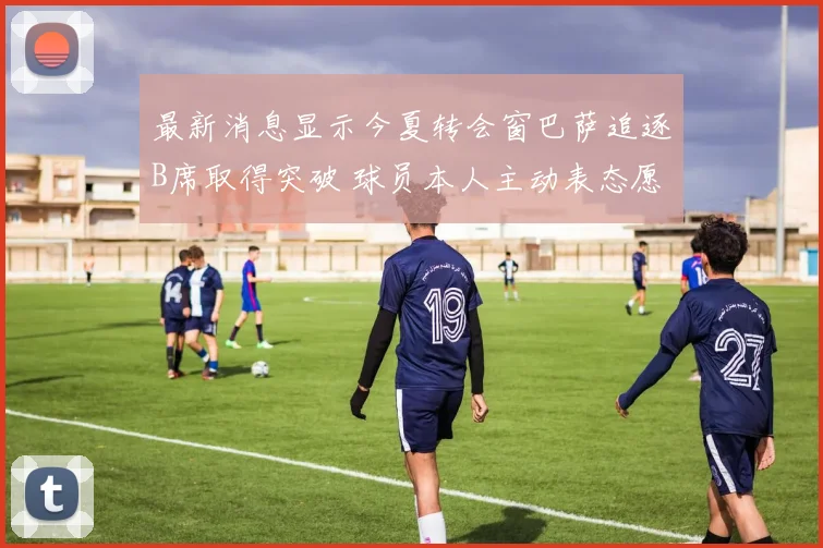 最新消息显示今夏转会窗巴萨追逐B席取得突破 球员本人主动表态愿意降薪加盟诺坎普球场