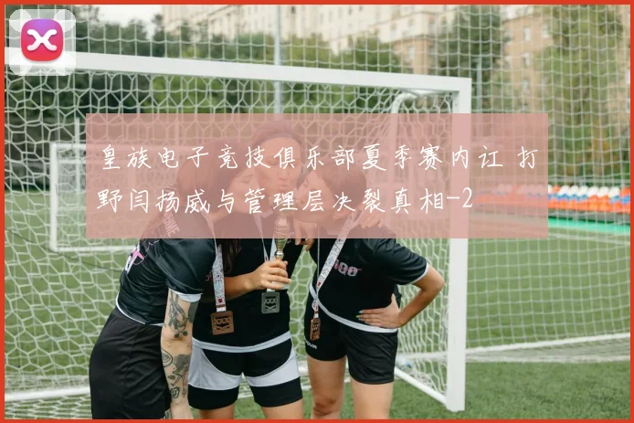 皇族电子竞技俱乐部夏季赛内讧 打野闫扬威与管理层决裂真相