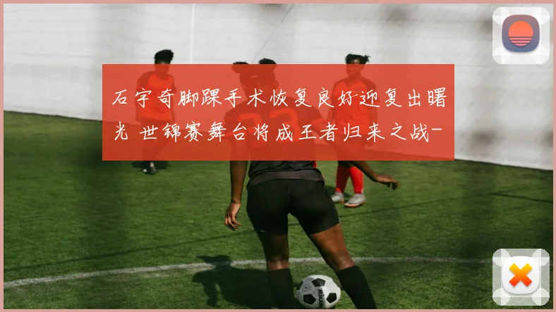 石宇奇脚踝手术恢复良好迎复出曙光 世锦赛舞台将成王者归来之战