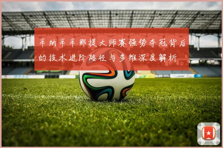 辛纳辛辛那提大师赛强势夺冠背后的技术进阶路径与多维深度解析