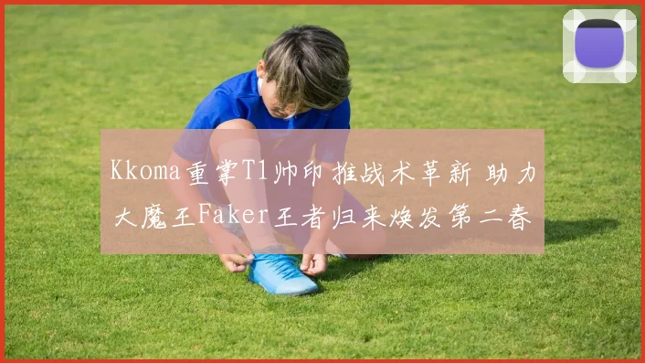 Kkoma重掌T1帅印推战术革新 助力大魔王Faker王者归来焕发第二春