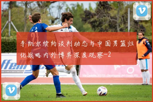 李凯尔续约谈判动态与中国男篮归化战略内外博弈深度观察