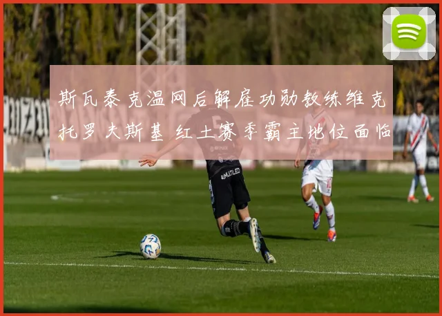 斯瓦泰克温网后解雇功勋教练维克托罗夫斯基 红土赛季霸主地位面临考验