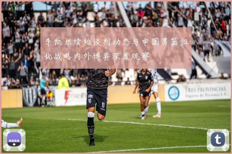 李凯尔续约谈判动态与中国男篮归化战略内外博弈深度观察