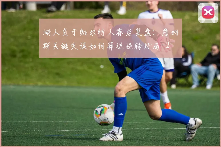 湖人负于凯尔特人赛后复盘:詹姆斯关键失误如何葬送逆转好局