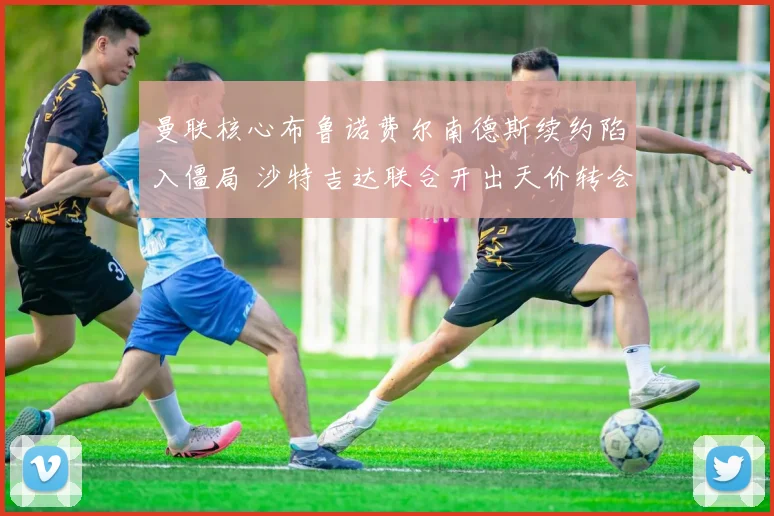 曼联核心布鲁诺费尔南德斯续约陷入僵局 沙特吉达联合开出天价转会费求购