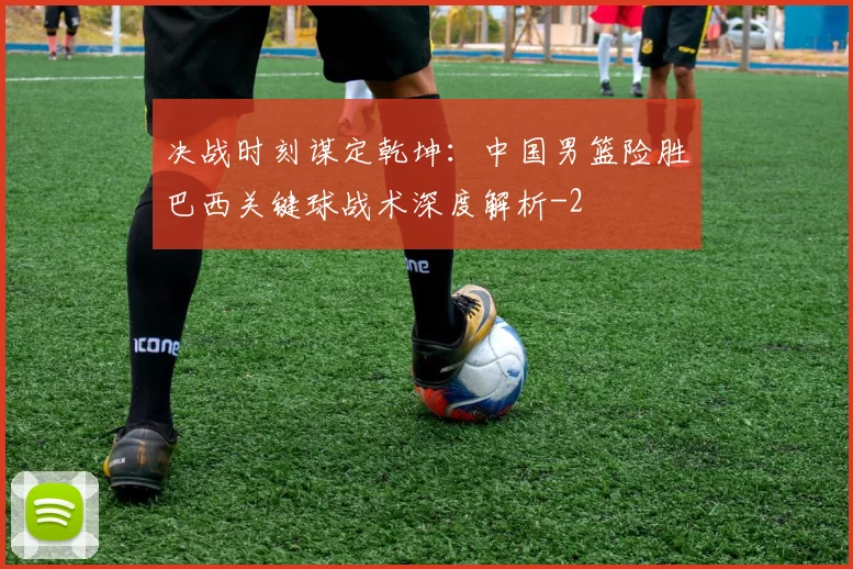 决战时刻谋定乾坤：中国男篮险胜巴西关键球战术深度解析
