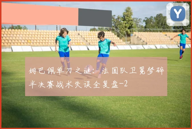 姆巴佩单刀之谜：法国队卫冕梦碎半决赛战术失误全复盘