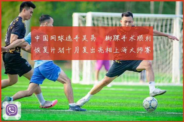 中国网球选手吴易昺脚踝手术顺利恢复计划十月复出亮相上海大师赛